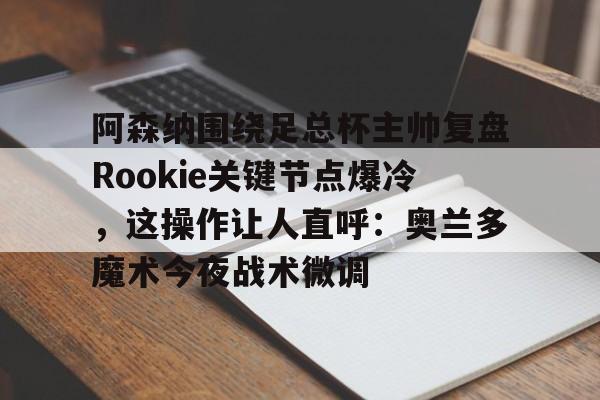 mk体育下载-关于阿森纳围绕足总杯主帅复盘Rookie关键节点爆冷，这操作让人直呼：奥兰多魔术今夜战术微调的信息