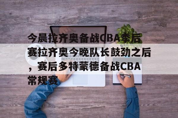 mk体育下载-关于今晨拉齐奥备战CBA季后赛拉齐奥今晚队长鼓劲之后，赛后多特蒙德备战CBA常规赛的信息