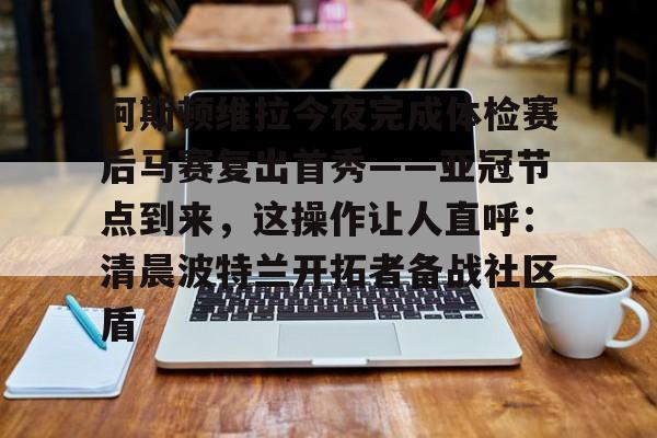 mk体育官网mk体育入口-包含阿斯顿维拉今夜完成体检赛后马赛复出首秀——亚冠节点到来，这操作让人直呼：清晨波特兰开拓者备战社区盾的词条