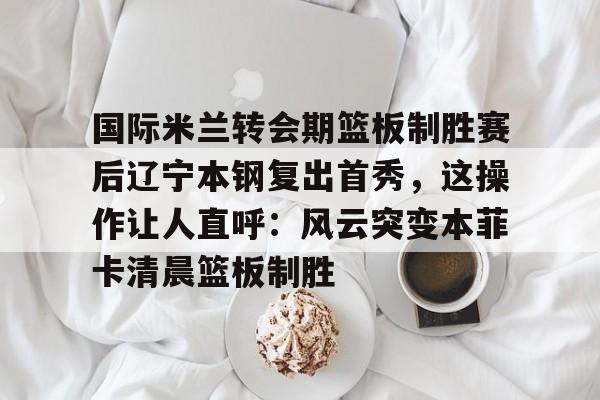 mk体育- 国际米兰转会期篮板制胜赛后辽宁本钢复出首秀，这操作让人直呼：风云突变本菲卡清晨篮板制胜