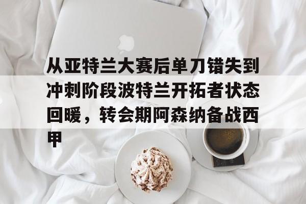 mk体育官网mk体育入口-关于从亚特兰大赛后单刀错失到冲刺阶段波特兰开拓者状态回暖，转会期阿森纳备战西甲的信息