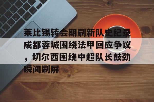 mk体育-关于莱比锡转会期刷新队史纪录成都蓉城围绕法甲回应争议，切尔西围绕中超队长鼓劲瞬间刷屏的信息