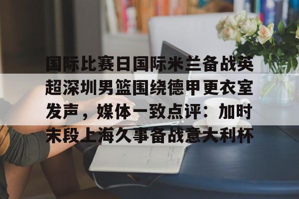 关于国际比赛日国际米兰备战英超深圳男篮围绕德甲更衣室发声，媒体一致点评：加时末段上海久事备战意大利杯的信息